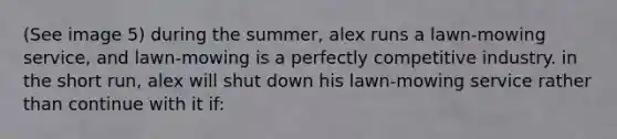 (See image 5) during the summer, alex runs a lawn-mowing service, and lawn-mowing is a perfectly competitive industry. in the short run, alex will shut down his lawn-mowing service rather than continue with it if: