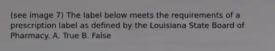 (see image 7) The label below meets the requirements of a prescription label as defined by the Louisiana State Board of Pharmacy. A. True B. False