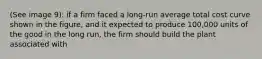 (See image 9): if a firm faced a long-run average total cost curve shown in the figure, and it expected to produce 100,000 units of the good in the long run, the firm should build the plant associated with