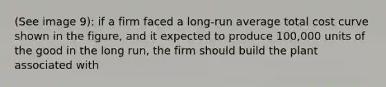 (See image 9): if a firm faced a long-run average total cost curve shown in the figure, and it expected to produce 100,000 units of the good in the long run, the firm should build the plant associated with