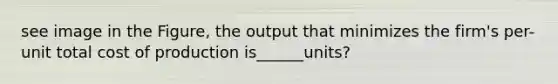 see image in the Figure, the output that minimizes the firm's per-unit total cost of production is______units?