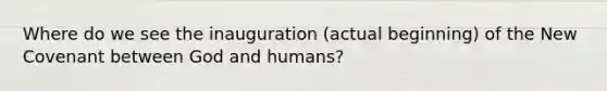 Where do we see the inauguration (actual beginning) of the New Covenant between God and humans?