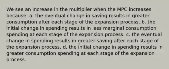 We see an increase in the multiplier when the MPC increases because: a. the eventual change in saving results in greater consumption after each stage of the expansion process. b. the initial change in spending results in less marginal consumption spending at each stage of the expansion process. c. the eventual change in spending results in greater saving after each stage of the expansion process. d. the initial change in spending results in greater consumption spending at each stage of the expansion process.