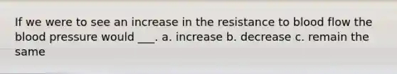 If we were to see an increase in the resistance to blood flow the blood pressure would ___. a. increase b. decrease c. remain the same