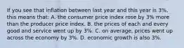 If you see that inflation between last year and this year is 3%, this means that: A. the consumer price index rose by 3% more than the producer price index. B. the prices of each and every good and service went up by 3%. C. on average, prices went up across the economy by 3%. D. economic growth is also 3%.