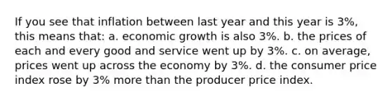 If you see that inflation between last year and this year is 3%, this means that: a. economic growth is also 3%. b. the prices of each and every good and service went up by 3%. c. on average, prices went up across the economy by 3%. d. the consumer price index rose by 3% more than the producer price index.