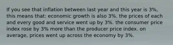 If you see that inflation between last year and this year is 3%, this means that: economic growth is also 3%. the prices of each and every good and service went up by 3%. the consumer price index rose by 3% more than the producer price index. on average, prices went up across the economy by 3%.