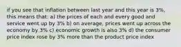 if you see that inflation between last year and this year is 3%, this means that: a) the prices of each and every good and service went up by 3% b) on average, prices went up across the economy by 3% c) economic growth is also 3% d) the consumer price index rose by 3% more than the product price index