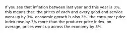 If you see that inflation between last year and this year is 3%, this means that: the prices of each and every good and service went up by 3%. economic growth is also 3%. the consumer price index rose by 3% more than the producer price index. on average, prices went up across the economy by 3%.