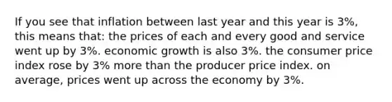 If you see that inflation between last year and this year is 3%, this means that: the prices of each and every good and service went up by 3%. economic growth is also 3%. the consumer price index rose by 3% more than the producer price index. on average, prices went up across the economy by 3%.