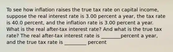 To see how inflation raises the true tax rate on capital​ income, suppose the real interest rate is 3.00 percent a​ year, the tax rate is 40.0 ​percent, and the inflation rate is 3.00 percent a year. What is the real​ after-tax interest​ rate? And what is the true tax​ rate? The real​ after-tax interest rate is ________percent a​ year, and the true tax rate is _________ percent