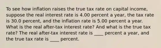 To see how inflation raises the true tax rate on capital​ income, suppose the real interest rate is 4.00 percent a​ year, the tax rate is 30.0 ​percent, and the inflation rate is 5.00 percent a year. What is the real​ after-tax interest​ rate? And what is the true tax​ rate? The real​ after-tax interest rate is ____ percent a​ year, and the true tax rate is ____ percent.