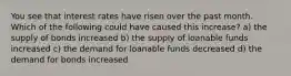 You see that interest rates have risen over the past month. Which of the following could have caused this increase? a) the supply of bonds increased b) the supply of loanable funds increased c) the demand for loanable funds decreased d) the demand for bonds increased