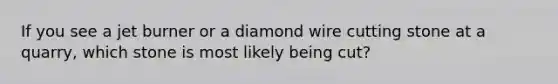 If you see a jet burner or a diamond wire cutting stone at a quarry, which stone is most likely being cut?