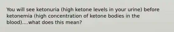 You will see ketonuria (high ketone levels in your urine) before ketonemia (high concentration of ketone bodies in the blood)....what does this mean?