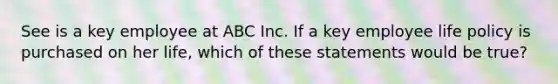 See is a key employee at ABC Inc. If a key employee life policy is purchased on her life, which of these statements would be true?