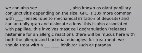 we can also see ____ ___ ___ ____, also known as giant papillary conjunctivitis depending on the size. GPC is 10x more common with ____ lenses (due to mechanical irritation of deposits) and can actually grab and dislocate a lens. this is also associated with papillae. this involves mast cell degranulation (releases histamine for an allergic reaction). there will be mucus here with both the allergic and bacterial etiologies. for treatment, we should treat with a ___ ____ inhibitor such as pataday