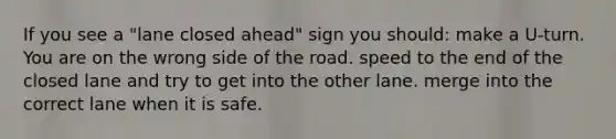 If you see a "lane closed ahead" sign you should: make a U-turn. You are on the wrong side of the road. speed to the end of the closed lane and try to get into the other lane. merge into the correct lane when it is safe.