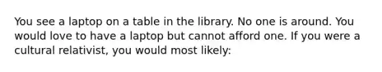 You see a laptop on a table in the library. No one is around. You would love to have a laptop but cannot afford one. If you were a cultural relativist, you would most likely: