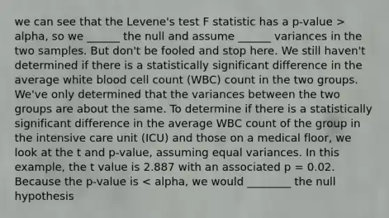 we can see that the Levene's test F statistic has a p-value > alpha, so we ______ the null and assume ______ variances in the two samples. But don't be fooled and stop here. We still haven't determined if there is a statistically significant difference in the average white blood cell count (WBC) count in the two groups. We've only determined that the variances between the two groups are about the same. To determine if there is a statistically significant difference in the average WBC count of the group in the intensive care unit (ICU) and those on a medical floor, we look at the t and p-value, assuming equal variances. In this example, the t value is 2.887 with an associated p = 0.02. Because the p-value is < alpha, we would ________ the null hypothesis