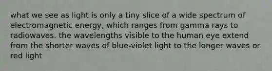 what we see as light is only a tiny slice of a wide spectrum of electromagnetic energy, which ranges from gamma rays to radiowaves. the wavelengths visible to the human eye extend from the shorter waves of blue-violet light to the longer waves or red light