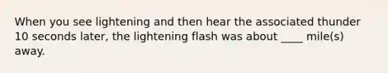 When you see lightening and then hear the associated thunder 10 seconds later, the lightening flash was about ____ mile(s) away.