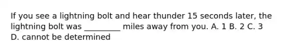 If you see a lightning bolt and hear thunder 15 seconds later, the lightning bolt was _________ miles away from you. A. 1 B. 2 C. 3 D. cannot be determined