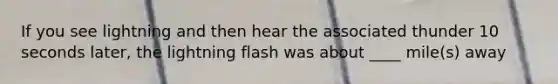 If you see lightning and then hear the associated thunder 10 seconds later, the lightning flash was about ____ mile(s) away