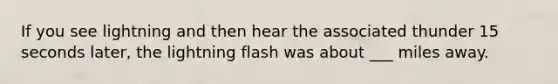 If you see lightning and then hear the associated thunder 15 seconds later, the lightning flash was about ___ miles away.