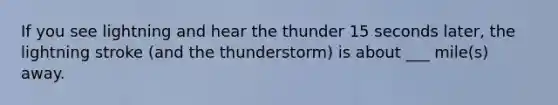 If you see lightning and hear the thunder 15 seconds later, the lightning stroke (and the thunderstorm) is about ___ mile(s) away.