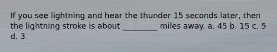 If you see lightning and hear the thunder 15 seconds later, then the lightning stroke is about _________ miles away. a. 45 b. 15 c. 5 d. 3