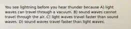 You see lightning before you hear thunder because A) light waves can travel through a vacuum. B) sound waves cannot travel through the air. C) light waves travel faster than sound waves. D) sound waves travel faster than light waves.