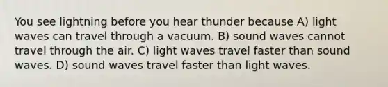 You see lightning before you hear thunder because A) light waves can travel through a vacuum. B) sound waves cannot travel through the air. C) light waves travel faster than sound waves. D) sound waves travel faster than light waves.