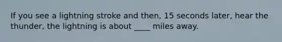 If you see a lightning stroke and then, 15 seconds later, hear the thunder, the lightning is about ____ miles away.