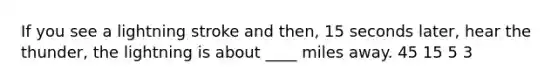 If you see a lightning stroke and then, 15 seconds later, hear the thunder, the lightning is about ____ miles away. 45 15 5 3