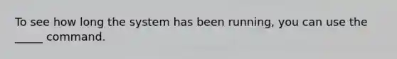 To see how long the system has been running, you can use the _____ command.