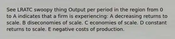 See LRATC swoopy thing Output per period in the region from 0 to A indicates that a firm is experiencing: A decreasing returns to scale. B diseconomies of scale. C economies of scale. D constant returns to scale. E negative costs of production.