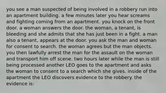 you see a man suspected of being involved in a robbery run into an apartment building. a few minutes later you hear screams and fighting coming from an apartment. you knock on the front door. a woman answers the door. the woman, a tenant, is bleeding and she admits that she has just been in a fight. a man also a tenant, appears at the door. you ask the man and woman for consent to search. the woman agrees but the man objects. you then lawfully arrest the man for the assault on the woman and transport him off scene. two hours later while the man is still being processed another LEO goes to the apartment and asks the woman to consent to a search which she gives. inside of the apartment the LEO discovers evidence to the robbery. the evidence is: