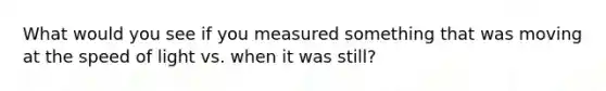 What would you see if you measured something that was moving at the speed of light vs. when it was still?