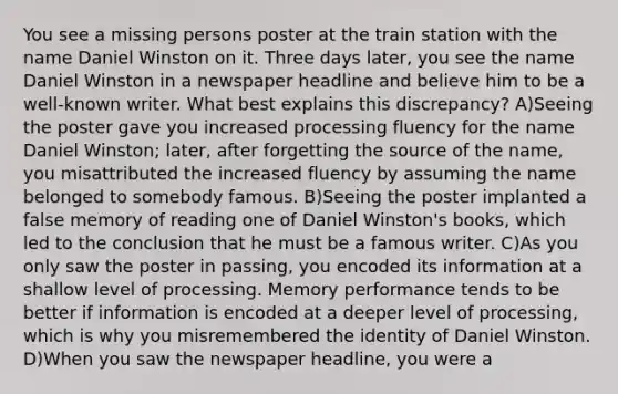 You see a missing persons poster at the train station with the name Daniel Winston on it. Three days later, you see the name Daniel Winston in a newspaper headline and believe him to be a well-known writer. What best explains this discrepancy? A)Seeing the poster gave you increased processing fluency for the name Daniel Winston; later, after forgetting the source of the name, you misattributed the increased fluency by assuming the name belonged to somebody famous. B)Seeing the poster implanted a false memory of reading one of Daniel Winston's books, which led to the conclusion that he must be a famous writer. C)As you only saw the poster in passing, you encoded its information at a shallow level of processing. Memory performance tends to be better if information is encoded at a deeper level of processing, which is why you misremembered the identity of Daniel Winston. D)When you saw the newspaper headline, you were a