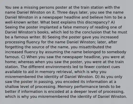 You see a missing persons poster at the train station with the name Daniel Winston on it. Three days later, you see the name Daniel Winston in a newspaper headline and believe him to be a well-known writer. What best explains this discrepancy? A) Seeing the poster implanted a false memory of reading one of Daniel Winston's books, which led to the conclusion that he must be a famous writer. B) Seeing the poster gave you increased processing fluency for the name Daniel Winston; later, after forgetting the source of the name, you misattributed the increased fluency by assuming the name belonged to somebody famous. C) When you saw the newspaper headline, you were at home; whereas when you saw the poster, you were at the train station. The different environments led to fewer context cues available to aid in memory retrieval, which is why you misremembered the identity of Daniel Winston. D) As you only saw the poster in passing, you encoded its information at a shallow level of processing. Memory performance tends to be better if information is encoded at a deeper level of processing, which is why you misremembered the identity of Daniel Winston.