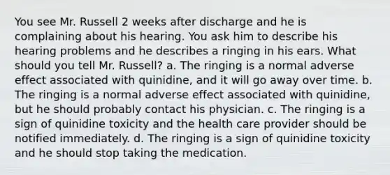 You see Mr. Russell 2 weeks after discharge and he is complaining about his hearing. You ask him to describe his hearing problems and he describes a ringing in his ears. What should you tell Mr. Russell? a. The ringing is a normal adverse effect associated with quinidine, and it will go away over time. b. The ringing is a normal adverse effect associated with quinidine, but he should probably contact his physician. c. The ringing is a sign of quinidine toxicity and the health care provider should be notified immediately. d. The ringing is a sign of quinidine toxicity and he should stop taking the medication.