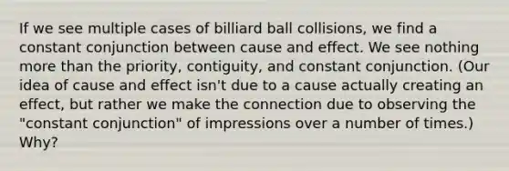 If we see multiple cases of billiard ball collisions, we find a constant conjunction between <a href='https://www.questionai.com/knowledge/kRJV8xGm2O-cause-and-effect' class='anchor-knowledge'>cause and effect</a>. We see nothing <a href='https://www.questionai.com/knowledge/keWHlEPx42-more-than' class='anchor-knowledge'>more than</a> the priority, contiguity, and constant conjunction. (Our idea of cause and effect isn't due to a cause actually creating an effect, but rather we make the connection due to observing the "constant conjunction" of impressions over a number of times.) Why?