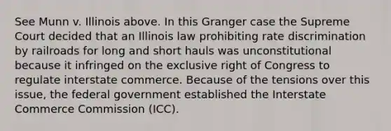 See Munn v. Illinois above. In this Granger case the Supreme Court decided that an Illinois law prohibiting rate discrimination by railroads for long and short hauls was unconstitutional because it infringed on the exclusive right of Congress to regulate interstate commerce. Because of the tensions over this issue, the federal government established the Interstate Commerce Commission (ICC).