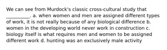 We can see from Murdock's classic cross-cultural study that __________. a. when women and men are assigned different types of work, it is not really because of any biological difference b. women in the developing world never work in construction c. biology itself is what requires men and women to be assigned different work d. hunting was an exclusively male activity