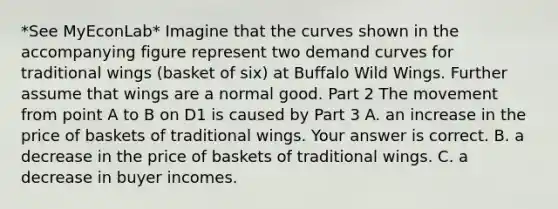 *See MyEconLab* Imagine that the curves shown in the accompanying figure represent two demand curves for traditional wings​ (basket of​ six) at Buffalo Wild Wings. Further assume that wings are a normal good. Part 2 The movement from point A to B on D1 is caused by Part 3 A. an increase in the price of baskets of traditional wings. Your answer is correct. B. a decrease in the price of baskets of traditional wings. C. a decrease in buyer incomes.