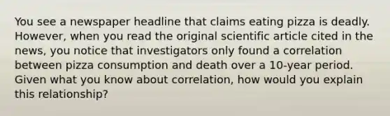 You see a newspaper headline that claims eating pizza is deadly. However, when you read the original scientific article cited in the news, you notice that investigators only found a correlation between pizza consumption and death over a 10-year period. Given what you know about correlation, how would you explain this relationship?