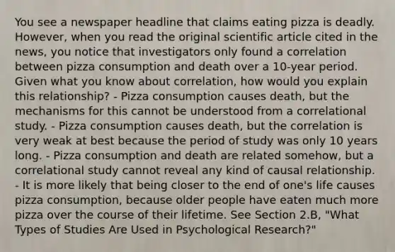 You see a newspaper headline that claims eating pizza is deadly. However, when you read the original scientific article cited in the news, you notice that investigators only found a correlation between pizza consumption and death over a 10-year period. Given what you know about correlation, how would you explain this relationship? - Pizza consumption causes death, but the mechanisms for this cannot be understood from a correlational study. - Pizza consumption causes death, but the correlation is very weak at best because the period of study was only 10 years long. - Pizza consumption and death are related somehow, but a correlational study cannot reveal any kind of causal relationship. - It is more likely that being closer to the end of one's life causes pizza consumption, because older people have eaten much more pizza over the course of their lifetime. See Section 2.B, "What Types of Studies Are Used in Psychological Research?"