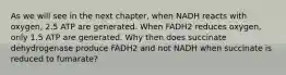 As we will see in the next chapter, when NADH reacts with oxygen, 2.5 ATP are generated. When FADH2 reduces oxygen, only 1.5 ATP are generated. Why then does succinate dehydrogenase produce FADH2 and not NADH when succinate is reduced to fumarate?