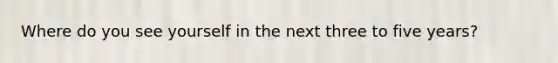 Where do you see yourself in the next three to five years?